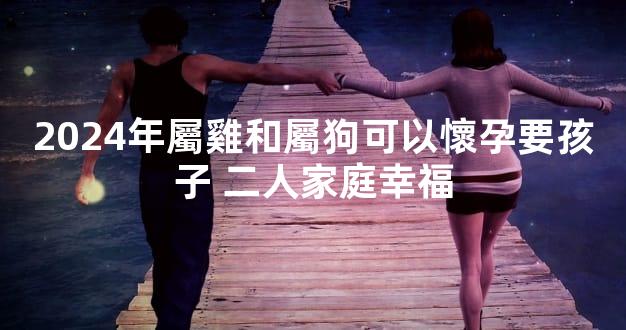 2024年屬雞和屬狗可以懷孕要孩子 二人家庭幸福